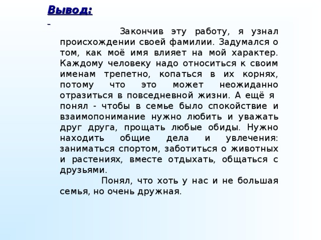 Вывод:   Закончив эту работу, я узнал происхождении своей фамилии. Задумался о том, как моё имя влияет на мой характер. Каждому человеку надо относиться к своим именам трепетно, копаться в их корнях, потому что это может неожиданно отразиться в повседневной жизни. А ещё я понял - чтобы в семье было спокойствие и взаимопонимание нужно любить и уважать друг друга, прощать любые обиды. Нужно находить общие дела и увлечения: заниматься спортом, заботиться о животных и растениях, вместе отдыхать, общаться с друзьями.   Понял, что хоть у нас и не большая семья, но очень дружная.