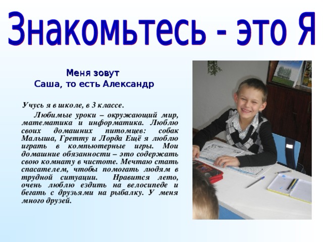 Меня зовут Саша, то есть Александр  Учусь я в школе, в 3 классе.  Любимые уроки – окружающий мир, математика и информатика. Люблю своих домашних питомцев: собак Малыша, Гретту и Лорда Ещё я люблю играть в компьютерные игры. Мои домашние обязанности – это содержать свою комнату в чистоте. Мечтаю стать спасателем, чтобы помогать людям в трудной ситуации. Нравится лето, очень люблю ездить на велосипеде и бегать с друзьями на рыбалку. У меня много друзей.