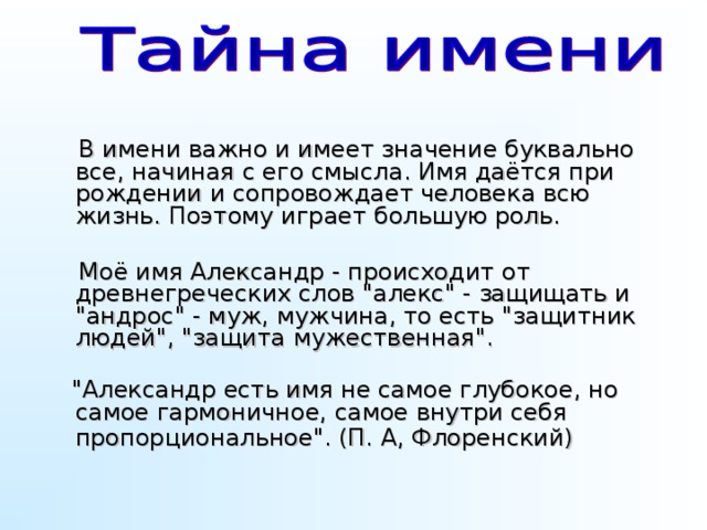 В имени важно и имеет значение буквально все, начиная с его смысла. Имя даётся при рождении и сопровождает человека всю жизнь. Поэтому играет большую роль.  Моё имя Александр - происходит от древнегреческих слов 