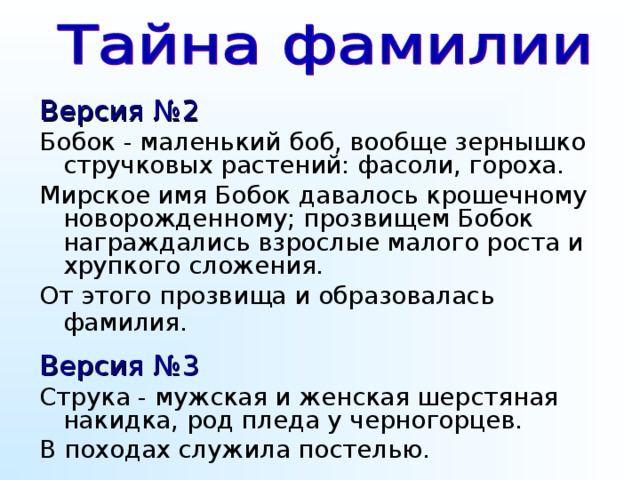 Версия №2  Бобок - маленький боб, вообще зернышко стручковых растений: фасоли, гороха. Мирское имя Бобок давалось крошечному новорожденному; прозвищем Бобок награждались взрослые малого роста и хрупкого сложения. От этого прозвища и образовалась фамилия.  Версия №3 Струка - мужская и женская шерстяная накидка, род пледа у черногорцев. В походах служила постелью. Поскольку процесс формирования фамилий был достаточно длительным, о точном месте и времени возникновения фамилии Струков в настоящее время говорить сложно. Однако с уверенностью можно сказать, что она принадлежит к числу древнейших русских семейных именований и может немало рассказать о жизни и быте наших далеких предков.