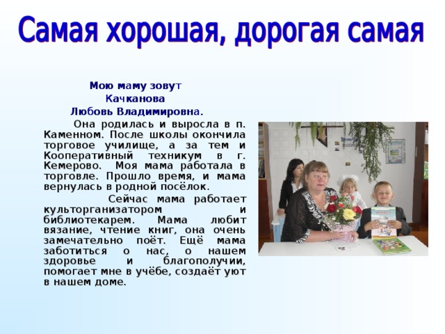 Мою маму зовут Качканова Любовь Владимировна.  Она родилась и выросла в п. Каменном. После школы окончила торговое училище, а за тем и Кооперативный техникум в г. Кемерово. Моя мама работала в торговле. Прошло время, и мама вернулась в родной посёлок.  Сейчас мама работает культорганизатором и библиотекарем. Мама любит вязание, чтение книг, она очень замечательно поёт. Ещё мама заботиться о нас, о нашем здоровье и благополучии, помогает мне в учёбе, создаёт уют в нашем доме.