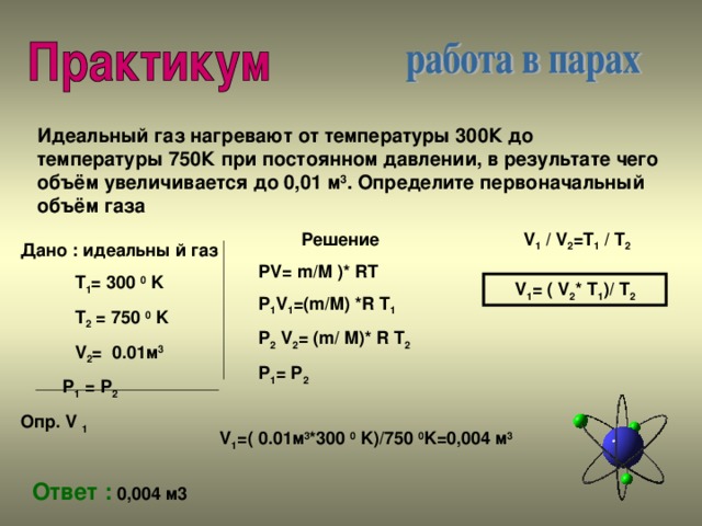 Идеальный газ нагревают от температуры 300К до температуры 750К при постоянном давлении, в результате чего объём увеличивается до 0,01 м 3 . Определите первоначальный объём газа Решение PV= m/M )* RT P 1 V 1 =(m/M) *R T 1 P 2 V 2 = (m/ M)* R T 2 P 1 = P 2  V 1 / V 2 =T 1 / T 2 Дано : идеальны й газ  T 1 = 300 0 K  T 2 = 750 0 K  V 2 = 0.01 м 3  P 1 = P 2 Опр. V 1 V 1 = ( V 2 * T 1 )/ T 2 V 1 =( 0.01 м 3 *300 0 K)/750 0 K= 0,004 м 3 Ответ : 0,004 м3