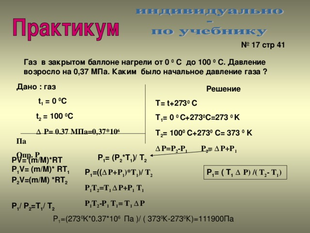 № 17 стр 41 Газ в закрытом баллоне нагрели от 0 0 С до 100 0 С. Давление возросло на 0,37 МПа. Каким было начальное давление газа ? Дано : газ  t 1 = 0 0 C  t 2 = 100 0 C  Δ P= 0.37 M Па=0,37*10 6 Па Опр. Р 1 Решение Т = t+273 0 C T 1 = 0 0 C+273 0 C=273 0 K T 2 = 100 0 C+273 0 C= 373 0 K Δ P=P 2 -P 1 P 2 = Δ P+P 1 P 1 = (P 2 *T 1 )/ T 2 PV= (m/M)*RT P 1 V= (m/M)* RT 1 P 2 V=(m/M) *RT 2  P 1 / P 2 =T 1 / T 2 P 1 =(( Δ P+P 1 )*T 1 )/ T 2 P 1 = ( T 1  Δ P) /( T 2 - T 1 ) P 1 T 2 =T 1 Δ P+P 1 T 1 P 1 T 2 -P 1 T 1 = T 1  Δ P P 1 =(273 0 K*0.37*10 6 Па )/ ( 373 0 К-273 0 К)=111900Па