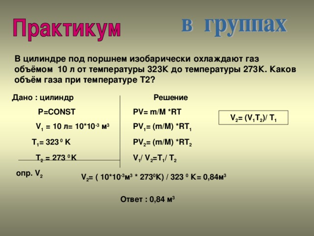 В цилиндре под поршнем изобарически охлаждают газ объёмом 10 л от температуры 323К до температуры 273К. Каков объём газа при температуре Т2? Дано : цилиндр  Р= CONST  V 1 = 10 л= 10*10 -3 м 3   T 1 = 323  0 K  T 2 = 273 0 K  опр. V 2 Решение PV= m/M *RT PV 1 = (m/M) *RT 1 PV 2 = (m/M) *RT 2 V 1 / V 2 =T 1 / T 2 V 2 = (V 1 T 2 )/ T 1 V 2 = ( 10*10 -3 м 3 * 273 0 К) / 323 0 К= 0,84м 3 Ответ : 0,84 м 3