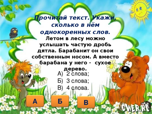 Прочитай текст. Укажи, сколько в нём однокоренных слов.  Летом  в лесу можно услышать частую дробь дятла. Барабанит он свои собственным носом. А вместо барабана у него - сухое дерево.     А) 2 слова; Б) 3 слова; В) 4 слова. А Б В