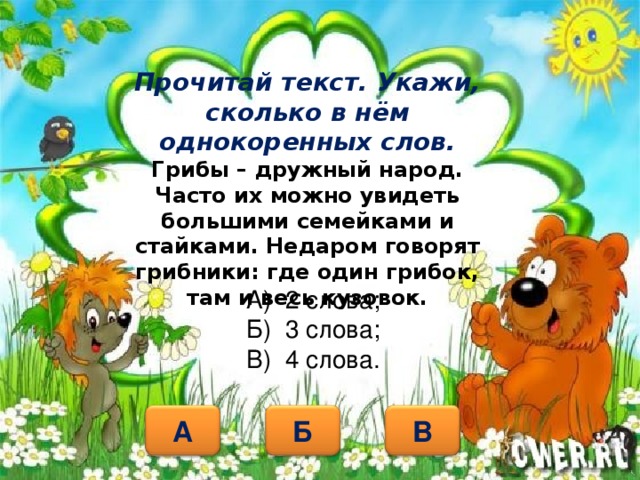 Прочитай текст. Укажи, сколько в нём однокоренных слов.  Грибы – дружный народ. Часто их можно увидеть большими семейками и стайками. Недаром говорят грибники: где один грибок, там и весь кузовок. А) 2 слова; Б) 3 слова; В) 4 слова. Б А В