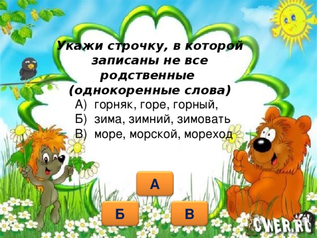 Укажи строчку, в которой записаны не все родственные  (однокоренные слова) А) горняк, горе, горный, Б) зима, зимний, зимовать В) море, морской, мореход   А Б В