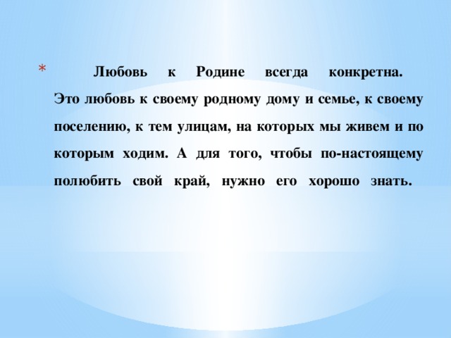 Любовь к Родине всегда конкретна.  Это любовь к своему родному дому и семье, к своему поселению, к тем улицам, на которых мы живем и по которым ходим. А для того, чтобы по-настоящему полюбить свой край, нужно его хорошо знать.