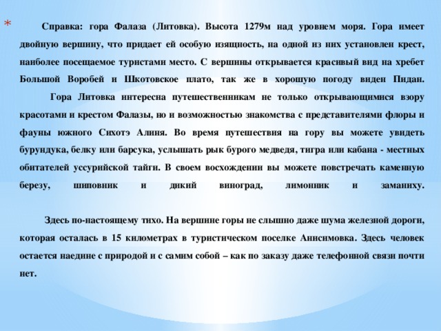 Справка: гора Фалаза (Литовка). Высота 1279м над уровнем моря. Гора имеет двойную вершину, что придает ей особую изящность, на одной из них установлен крест, наиболее посещаемое туристами место. С вершины открывается красивый вид на хребет Большой Воробей и Шкотовское плато, так же в хорошую погоду виден Пидан.  Гора Литовка интересна путешественникам не только открывающимися взору красотами и крестом Фалазы, но и возможностью знакомства с представителями флоры и фауны южного Сихотэ Алиня. Во время путешествия на гору вы можете увидеть бурундука, белку или барсука, услышать рык бурого медведя, тигра или кабана - местных обитателей уссурийской тайги. В своем восхождении вы можете повстречать каменную березу, шиповник и дикий виноград, лимонник и заманиху.      Здесь по-настоящему тихо. На вершине горы не слышно даже шума железной дороги, которая осталась в 15 километрах в туристическом поселке Анисимовка. Здесь человек остается наедине с природой и с самим собой – как по заказу даже телефонной связи почти нет.