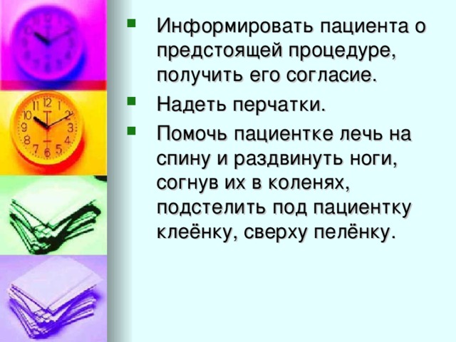 Информировать пациента о предстоящей процедуре, получить его согласие. Надеть перчатки. Помочь пациентке лечь на спину и раздвинуть ноги, согнув их в коленях, подстелить под пациентку клеёнку, сверху пелёнку.