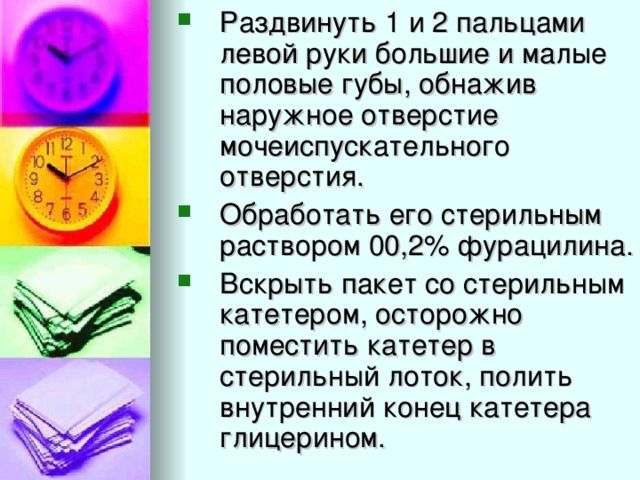 Раздвинуть 1 и 2 пальцами левой руки большие и малые половые губы, обнажив наружное отверстие мочеиспускательного отверстия. Обработать его стерильным раствором 00,2% фурацилина. Вскрыть пакет со стерильным катетером, осторожно поместить катетер в стерильный лоток, полить внутренний конец катетера глицерином.