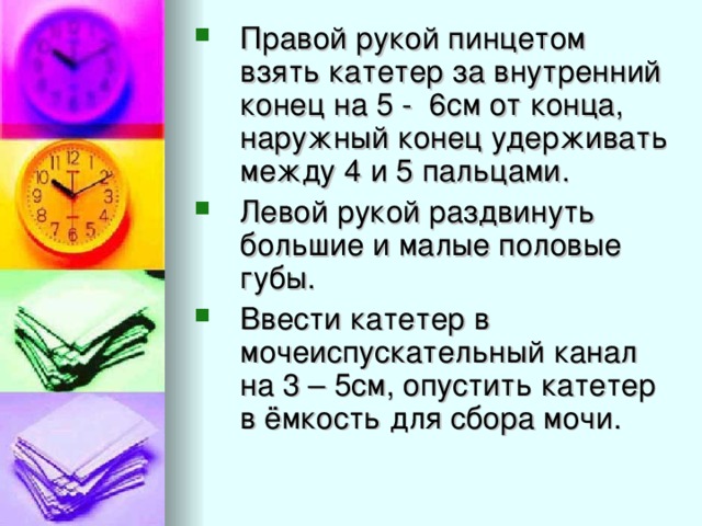 Правой рукой пинцетом взять катетер за внутренний конец на 5 - 6см от конца, наружный конец удерживать между 4 и 5 пальцами. Левой рукой раздвинуть большие и малые половые губы. Ввести катетер в мочеиспускательный канал на 3 – 5см, опустить катетер в ёмкость для сбора мочи.