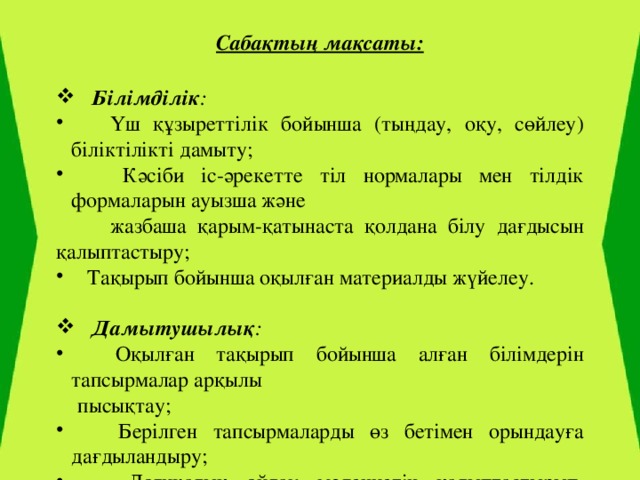 Сабақтың мақсаты:  Білімділік :  Үш құзыреттілік бойынша (тыңдау, оқу, сөйлеу) біліктілікті дамыту;  Кәсіби іс-әрекетте тіл нормалары мен тілдік формаларын ауызша және  жазбаша қарым-қатынаста қолдана білу дағдысын қалыптастыру;  Тақырып бойынша оқылған материалды жүйелеу.    Дамытушылық :  Оқылған тақырып бойынша алған білімдерін тапсырмалар арқылы  пысықтау;  Берілген тапсырмаларды өз бетімен орындауға дағдыландыру;  Логикалық ойлау мәдениетін қалыптастырып, лексикалық сөз қорын  толықтыру;  Мәтінмен жұмыс жасай білуге және тез сұрақтарға жауап беруге үйрету.  