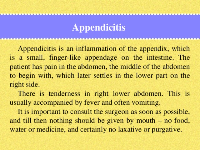 Appendicitis Appendicitis is an inflammation of the appendix, which is a small, finger-like appendage on the intestine. The patient has pain in the abdomen, the middle of the abdomen to begin with, which later settles in the lower part on the right side. There is tenderness in right lower abdomen. This is usually accompanied by fever and often vomiting. It is important to consult the surgeon as soon as possible, and till then nothing should be given by mouth – no food, water or medicine, and certainly no laxative or purgative.