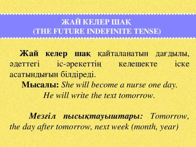 Жай келер шақ  (The Future Indefinite Tense)  Жай келер шақ қайталанатын дағдылы, әдеттегі іс-әрекеттің келешекте іске асатындығын білдіреді.   Мысалы: Shе will become a nurse one day.     He will write the text tomorrow.    Мезгіл пысықтауыштары: Tomorrow, the day after tomorrow, next week (month, year)