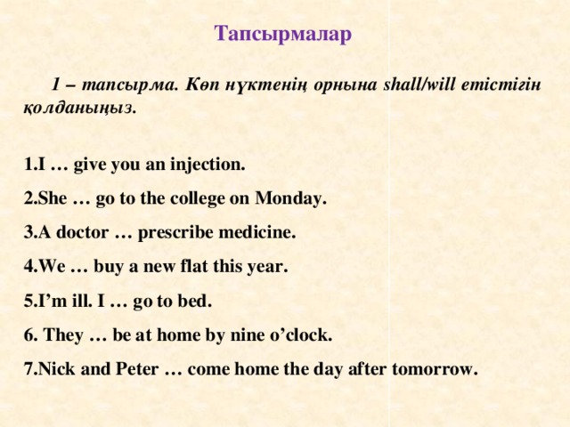 Тапсырмалар  1 – тапсырма. Көп нүктенің орнына shall/will етістігін қолданыңыз.  I … give you an injection. She … go to the college on Monday. A doctor … prescribe medicine. We … buy a new flat this year. I’m ill. I … go to bed.  They … be at home by nine o’clock. Nick and Peter … come home the day after tomorrow.