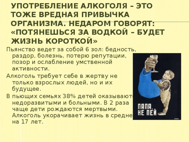 Употребление алкоголя – это тоже вредная привычка организма. Недаром говорят: «Потянешься за водкой – будет жизнь короткой» Пьянство ведет за собой 6 зол: бедность, раздор, болезнь, потерю репутации, позор и ослабление умственной активности. Алкоголь требует себе в жертву не только взрослых людей, но и их будущее. В пьющих семьях 38% детей оказываются недоразвитыми и больными. В 2 раза чаще дети рождаются мертвыми. Алкоголь укорачивает жизнь в среднем на 17 лет.