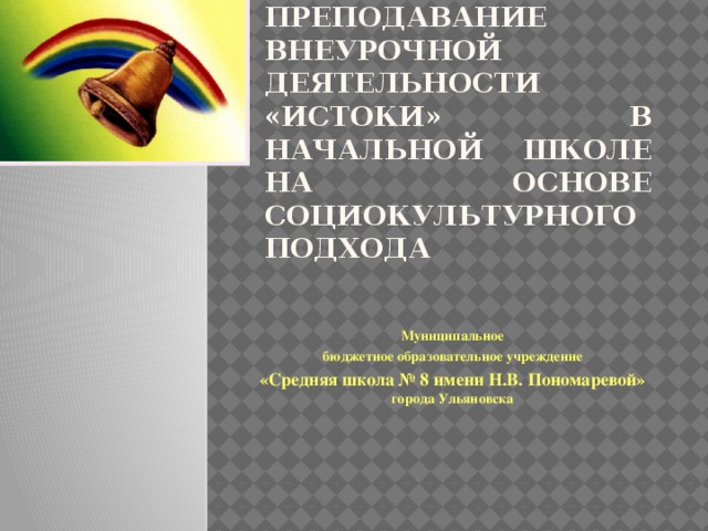 Преподавание внеурочной деятельности «Истоки» в начальной школе на основе социокультурного подхода  Муниципальное бюджетное образовательное учреждение «Средняя школа № 8 имени Н.В. Пономаревой» города Ульяновска