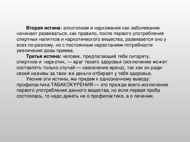 Вторая истина: алкоголизм и наркомания как заболевание начинает развиваться, как правило, после первого употребления спиртных напитков и наркотического вещества, развивается оно у всех по-разному, но с постоянным нарастанием потребности увеличения дозы приема. Третья истина: человек, предлагающий тебе сигарету, спиртное и наркотик, — враг твоего здоровья (исключение может составлять только случай — назначение врача), так как он ради своей наживы за твои же деньги отбирает у тебя здоровье. Уяснив эти истины, мы придем к однозначному выводу: профилактика ТАБАКОКУРЕНИЯ — это прежде всего исключение первого употребления данного вещества, но если первая проба состоялась, то надо думать не о профилактике, а о лечении.