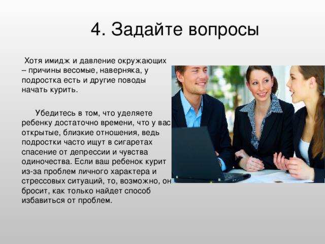 4. Задайте вопросы    Хотя имидж и давление окружающих – причины весомые, наверняка, у подростка есть и другие поводы начать курить.  Убедитесь в том, что уделяете ребенку достаточно времени, что у вас открытые, близкие отношения, ведь подростки часто ищут в сигаретах спасение от депрессии и чувства одиночества. Если ваш ребенок курит из-за проблем личного характера и стрессовых ситуаций, то, возможно, он бросит, как только найдет способ избавиться от проблем.