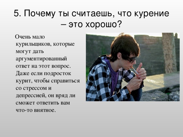 5. Почему ты считаешь, что курение – это хорошо?    Очень мало курильщиков, которые могут дать аргументированный ответ на этот вопрос. Даже если подросток курит, чтобы справиться со стрессом и депрессией, он вряд ли сможет ответить вам что-то внятное.