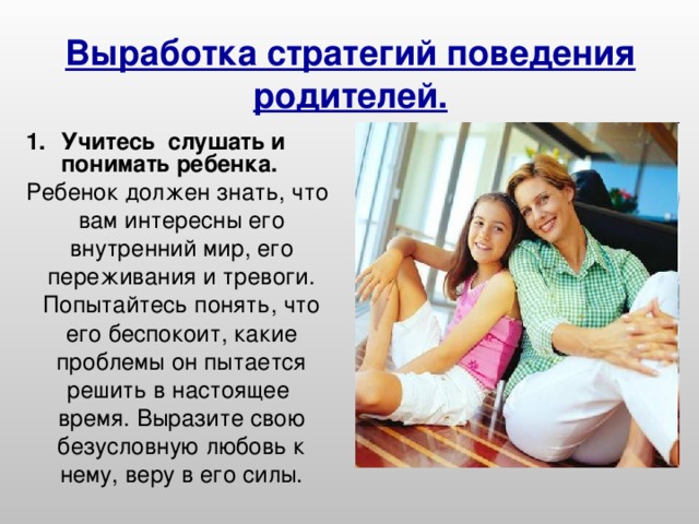 Выработка стратегий поведения родителей. Учитесь слушать и понимать ребенка. Ребенок должен знать, что вам интересны его внутренний мир, его переживания и тревоги. Попытайтесь понять, что его беспокоит, какие проблемы он пытается решить в настоящее время. Выразите свою безусловную любовь к нему, веру в его силы.