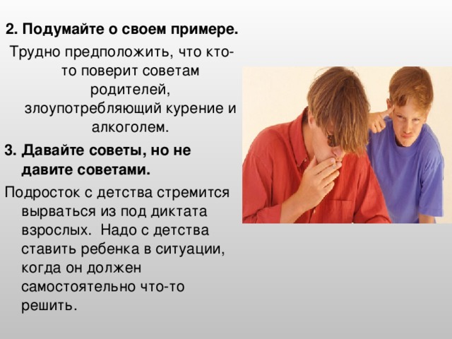 2. Подумайте о своем примере. Трудно предположить, что кто-то поверит советам родителей, злоупотребляющий курение и алкоголем. 3. Давайте советы, но не давите советами. Подросток с детства стремится вырваться из под диктата взрослых. Надо с детства ставить ребенка в ситуации, когда он должен самостоятельно что-то решить.