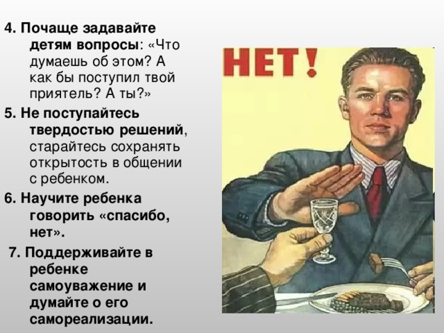 4. Почаще задавайте детям вопросы : «Что думаешь об этом? А как бы поступил твой приятель? А ты?» 5. Не поступайтесь твердостью решений , старайтесь сохранять открытость в общении с ребенком. 6. Научите ребенка говорить «спасибо, нет».  7. Поддерживайте в ребенке самоуважение и думайте о его самореализации.