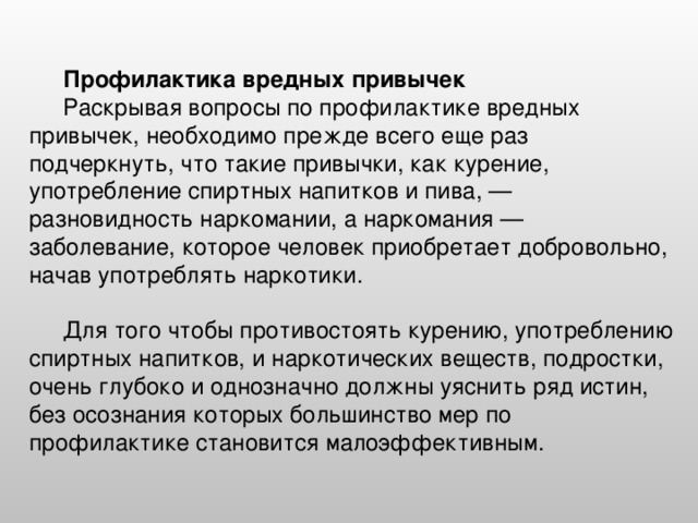 Профилактика вредных привычек  Раскрывая вопросы по профилактике вредных привычек, необходимо прежде всего еще раз подчеркнуть, что такие привычки, как курение, употребление спиртных напитков и пива, — разновидность наркомании, а наркомания — заболевание, которое человек приобретает добровольно, начав употреблять наркотики. Для того чтобы противостоять курению, употреблению спиртных напитков, и наркотических веществ, подростки, очень глубоко и однозначно должны уяснить ряд истин, без осознания которых большинство мер по профилактике становится малоэффективным.