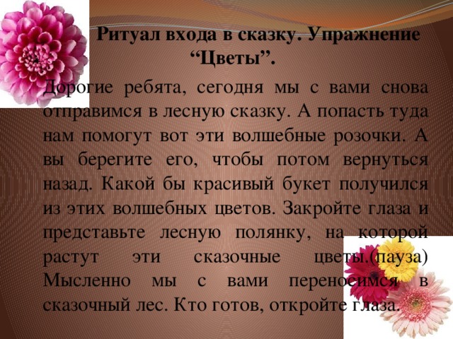 Ритуал входа в сказку. Упражнение “Цветы”.  Дорогие ребята, сегодня мы с вами снова отправимся в лесную сказку. А попасть туда нам помогут вот эти волшебные розочки. А вы берегите его, чтобы потом вернуться назад. Какой бы красивый букет получился из этих волшебных цветов. Закройте глаза и представьте лесную полянку, на которой растут эти сказочные цветы.(пауза) Мысленно мы с вами переносимся в сказочный лес. Кто готов, откройте глаза.