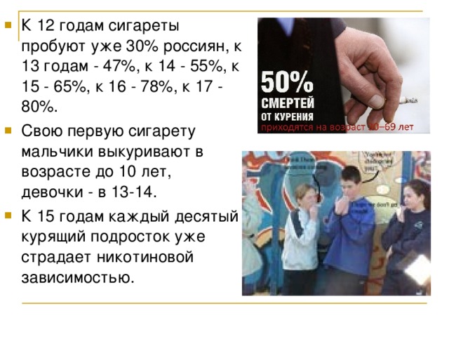 К 12 годам сигареты пробуют уже 30% россиян, к 13 годам - 47%, к 14 - 55%, к 15 - 65%, к 16 - 78%, к 17 - 80%. Свою первую сигарету мальчики выкуривают в возрасте до 10 лет, девочки - в 13-14. К 15 годам каждый десятый курящий подросток уже страдает никотиновой зависимостью.