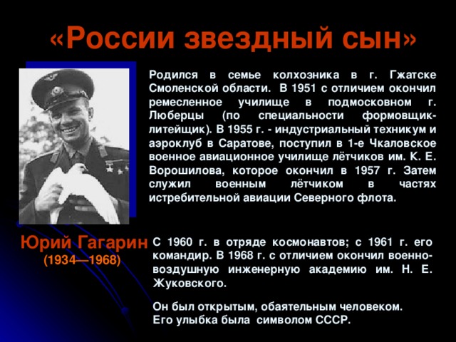 «России звездный сын» Родился в семье колхозника в г. Гжатске Смоленской области. В 1951 с отличием окончил ремесленное училище в подмосковном г. Люберцы (по специальности формовщик-литейщик). В 1955 г. - индустриальный техникум и аэроклуб в Саратове, поступил в 1-е Чкаловское военное авиационное училище лётчиков им. К. Е. Ворошилова, которое окончил в 1957 г. Затем служил военным лётчиком в частях истребительной авиации Северного флота. Юрий Гагарин (1934—1968)  С 1960 г. в отряде космонавтов; с 1961 г. его командир. В 1968 г. с отличием окончил военно-воздушную инженерную академию им. Н. Е. Жуковского. Он был открытым, обаятельным человеком. Его улыбка была символом СССР.