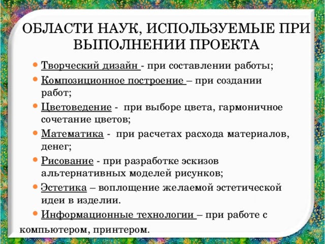 Области наук, используемые при выполнении проекта Творческий дизайн - при составлении работы; Композиционное построение – при создании работ; Цветоведение - при выборе цвета, гармоничное сочетание цветов; Математика - при расчетах расхода материалов, денег; Рисование - при разработке эскизов альтернативных моделей рисунков; Эстетика – воплощение желаемой эстетической идеи в изделии. Информационные технологии – при работе с Творческий дизайн - при составлении работы; Композиционное построение – при создании работ; Цветоведение - при выборе цвета, гармоничное сочетание цветов; Математика - при расчетах расхода материалов, денег; Рисование - при разработке эскизов альтернативных моделей рисунков; Эстетика – воплощение желаемой эстетической идеи в изделии. Информационные технологии – при работе с компьютером, принтером.