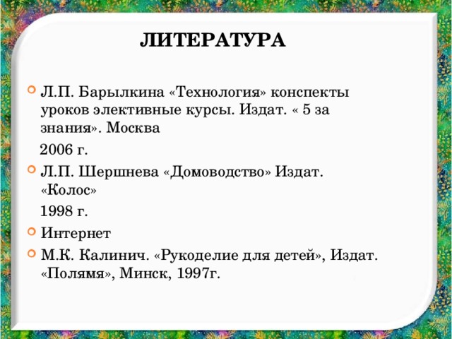 Литература Л.П. Барылкина «Технология» конспекты уроков элективные курсы. Издат. « 5 за знания». Москва  2006 г. Л.П. Шершнева «Домоводство» Издат. «Колос»  1998 г. Интернет М.К. Калинич. «Рукоделие для детей», Издат. «Полямя», Минск, 1997г.  