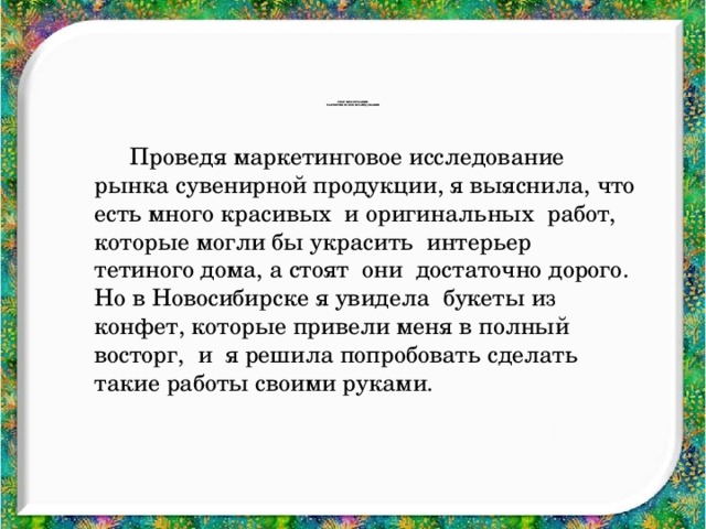 Сбор информации.  Маркетинговое исследование   Проведя маркетинговое исследование рынка сувенирной продукции, я выяснила, что есть много красивых и оригинальных работ, которые могли бы украсить интерьер тетиного дома, а стоят они достаточно дорого. Но в Новосибирске я увидела букеты из конфет, которые привели меня в полный восторг, и я решила попробовать сделать такие работы своими руками.