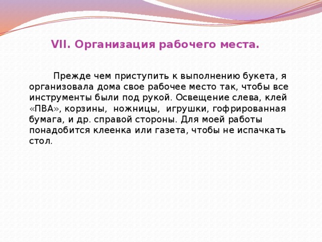 VII. Организация рабочего места.  Прежде чем приступить к выполнению букета, я организовала дома свое рабочее место так, чтобы все инструменты были под рукой. Освещение слева, клей «ПВА», корзины, ножницы, игрушки, гофрированная бумага, и др. справой стороны. Для моей работы понадобится клеенка или газета, чтобы не испачкать стол.    