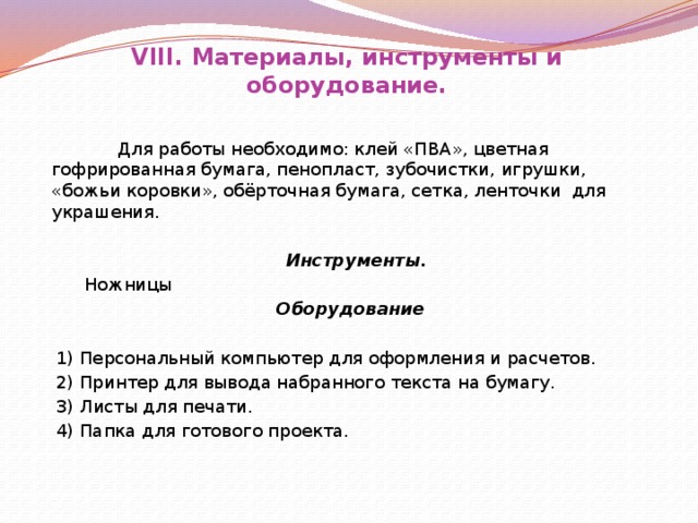 VIII. Материалы, инструменты и оборудование.     Для работы необходимо: клей «ПВА», цветная гофрированная бумага, пенопласт, зубочистки, игрушки, «божьи коровки», обёрточная бумага, сетка, ленточки для украшения.     Инструменты.  Ножницы Оборудование    1) Персональный компьютер для оформления и расчетов.  2) Принтер для вывода набранного текста на бумагу.  3) Листы для печати.  4) Папка для готового проекта.            