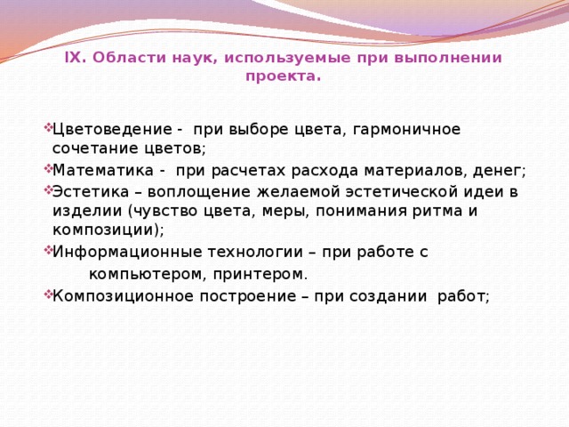 IX. Области наук, используемые при выполнении проекта. Цветоведение - при выборе цвета, гармоничное сочетание цветов; Математика - при расчетах расхода материалов, денег; Эстетика – воплощение желаемой эстетической идеи в изделии (чувство цвета, меры, понимания ритма и композиции); Информационные технологии – при работе с Цветоведение - при выборе цвета, гармоничное сочетание цветов; Математика - при расчетах расхода материалов, денег; Эстетика – воплощение желаемой эстетической идеи в изделии (чувство цвета, меры, понимания ритма и композиции); Информационные технологии – при работе с  компьютером, принтером. Композиционное построение – при создании работ; Композиционное построение – при создании работ;        