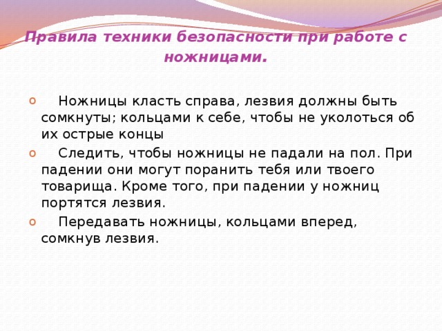 Правила техники безопасности при работе с ножницами .   Ножницы класть справа, лезвия должны быть сомкнуты; кольцами к себе, чтобы не уколоться об их острые концы  Следить, чтобы ножницы не падали на пол. При падении они могут поранить тебя или твоего товарища. Кроме того, при падении у ножниц портятся лезвия.  Передавать ножницы, кольцами вперед, сомкнув лезвия.      