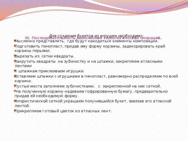 XI. Последовательность выполнения технологических операций.      Для создания букетов из игрушек необходимо: Мысленно представлять, где будут находиться элементы композиции. Подготовить пенопласт, придав ему форму корзины, задекорировать край корзины перьями. Вырезать из сетки квадраты. Закрутить квадраты на зубочистку и на шпажки, закрепляем атласными лентами К шпажкам приклеиваем игрушки. Вставляем шпажки с игрушками в пенопласт, равномерно распределяем по всей корзине. Пустые места заполняем зубочистками, с закрепленной на них сеткой.  На полученную корзину надеваем гофрированную бумагу, предварительно придав ей необходимую форму. Флористической сеткой украшаем получившийся букет, завязав его атласной лентой. Прикрепляем готовый цветок из атласных лент.  