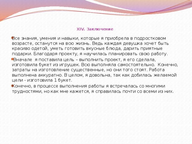 XIV. Заключение    Все знания, умения и навыки, которые я приобрела в подростковом возрасте, останутся на всю жизнь. Ведь каждая девушка хочет быть красиво одетой, уметь готовить вкусные блюда, дарить приятные подарки. Благодаря проекту, я научилась планировать свою работу.  Вначале я поставила цель – выполнить проект, я его сделала, изготовила букет из игрушек. Всю выполняла самостоятельно. Конечно, затраты на изготовление существенные, но они того стоят. Работа выполнена аккуратно. В целом, я довольна, так как добилась желаемой цели - изготовила 1 букет. Конечно, в процессе выполнения работы я встречалась со многими трудностями, но как мне кажется, я справилась почти со всеми из них.         