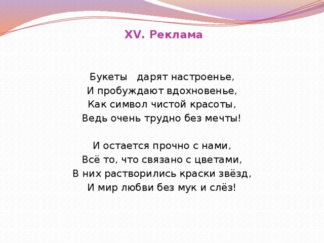 XV. Реклама Букеты дарят настроенье, И пробуждают вдохновенье, Как символ чистой красоты, Ведь очень трудно без мечты!   И остается прочно с нами, Всё то, что связано с цветами, В них растворились краски звёзд, И мир любви без мук и слёз!    