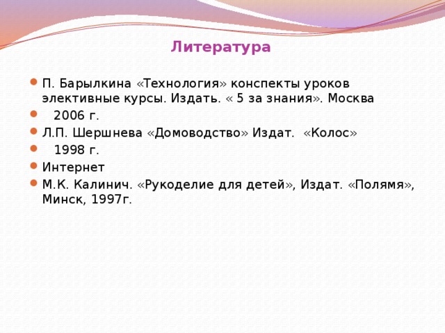 Литература П. Барылкина «Технология» конспекты уроков элективные курсы. Издать. « 5 за знания». Москва  2006 г. Л.П. Шершнева «Домоводство» Издат. «Колос»  1998 г. Интернет М.К. Калинич. «Рукоделие для детей», Издат. «Полямя», Минск, 1997г.      