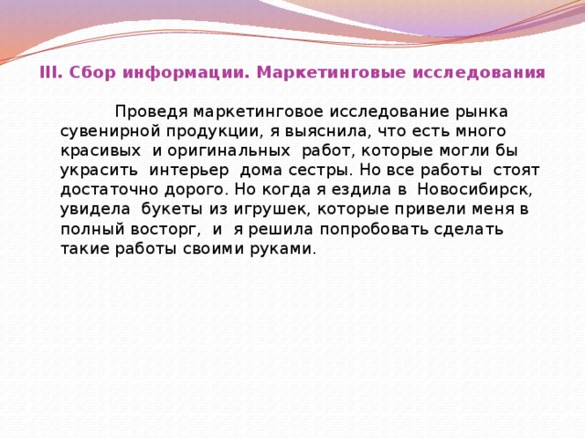 III. Сбор информации. Маркетинговые исследования    Проведя маркетинговое исследование рынка сувенирной продукции, я выяснила, что есть много красивых и оригинальных работ, которые могли бы украсить интерьер дома сестры. Но все работы стоят достаточно дорого. Но когда я ездила в Новосибирск, увидела букеты из игрушек, которые привели меня в полный восторг, и я решила попробовать сделать такие работы своими руками.  