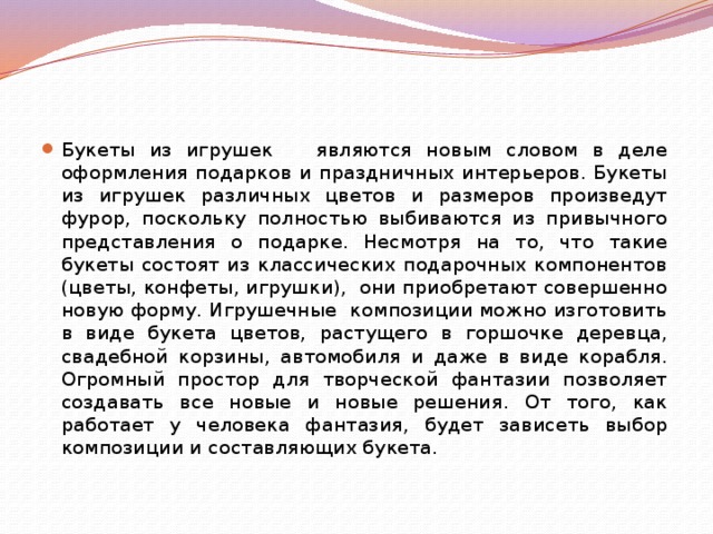 Букеты из игрушек являются новым словом в деле оформления подарков и праздничных интерьеров. Букеты из игрушек различных цветов и размеров произведут фурор, поскольку полностью выбиваются из привычного представления о подарке. Несмотря на то, что такие букеты состоят из классических подарочных компонентов (цветы, конфеты, игрушки), они приобретают совершенно новую форму. Игрушечные композиции можно изготовить в виде букета цветов, растущего в горшочке деревца, свадебной корзины, автомобиля и даже в виде корабля. Огромный простор для творческой фантазии позволяет создавать все новые и новые решения. От того, как работает у человека фантазия, будет зависеть выбор композиции и составляющих букета.