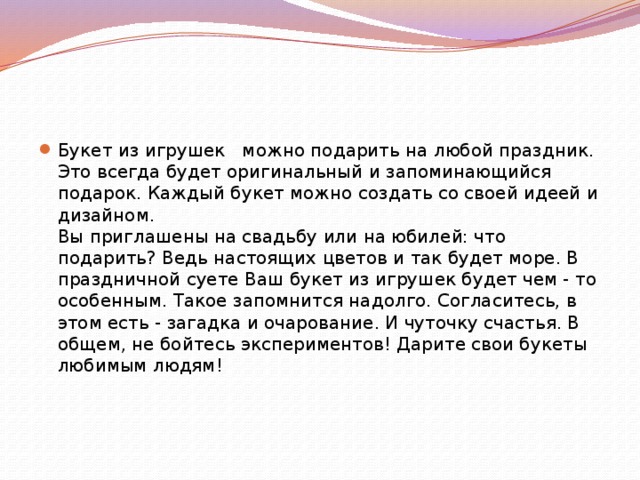 Букет из игрушек можно подарить на любой праздник. Это всегда будет оригинальный и запоминающийся подарок. Каждый букет можно создать со своей идеей и дизайном.   Вы приглашены на свадьбу или на юбилей: что подарить? Ведь настоящих цветов и так будет море. В праздничной суете Ваш букет из игрушек будет чем - то особенным. Такое запомнится надолго. Согласитесь, в этом есть - загадка и очарование. И чуточку счастья. В общем, не бойтесь экспериментов! Дарите свои букеты любимым людям!