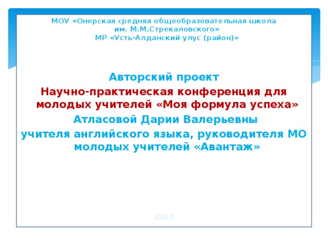 МОУ «Онерская средняя общеобразовательная школа  им. М.М.Стрекаловского»  МР «Усть-Алданский улус (район)»      Авторский проект Научно-практическая конференция для молодых учителей «Моя формула успеха»  Атласовой Дарии Валерьевны учителя английского языка, руководителя МО молодых учителей «Авантаж»     2013