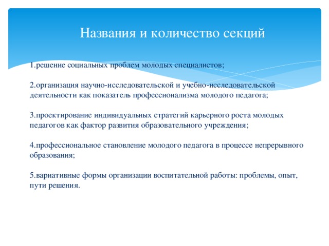 Названия и количество секций  1.решение социальных проблем молодых специалистов;     2.организация научно-исследовательской и учебно-исследовательской деятельности как показатель профессионализма молодого педагога;   3.проектирование индивидуальных стратегий карьерного роста молодых педагогов как фактор развития образовательного учреждения;   4.профессиональное становление молодого педагога в процессе непрерывного образования;   5.вариативные формы организации воспитательной работы: проблемы, опыт, пути решения.