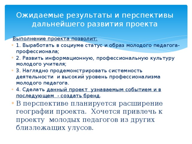 Ожидаемые результаты и перспективы дальнейшего развития проекта   Выполнение проекта позволит: 1. Выработать в социуме статус и образ молодого педагога-профессионала; 2. Развить информационную, профессиональную культуру молодого учителя; 3. Наглядно продемонстрировать системность деятельности и высокий уровень профессионализма молодого педагога. 4. Сделать данный проект узнаваемым событием и в последующем - создать бренд . В перспективе планируется расширение географии проекта. Хочется привлечь к проекту молодых педагогов из других близлежащих улусов.