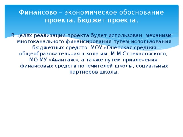 Финансово – экономическое обоснование проекта. Бюджет проекта.   В целях реализации проекта будет использован механизм многоканального финансирования путем использования бюджетных средств МОУ «Онерская средняя общеобразовательная школа им. М.М.Стрекаловского, МО МУ «Авантаж», а также путем привлечения финансовых средств попечителей школы, социальных партнеров школы.